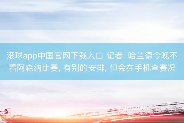 滚球app中国官网下载入口 记者: 哈兰德今晚不看阿森纳比赛， 有别的安排， 但会在手机查赛况
