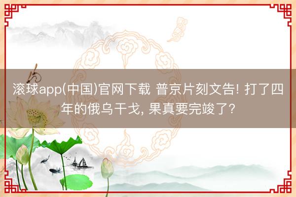 滚球app(中国)官网下载 普京片刻文告! 打了四年的俄乌干戈， 果真要完竣了?