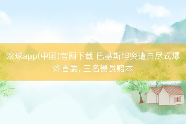 滚球app(中国)官网下载 巴基斯坦突遭自尽式爆炸首要, 三名警员赔本