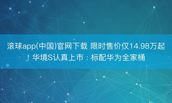 滚球app(中国)官网下载 限时售价仅14.98万起! 华境S认真上市 : 标配华为全家桶