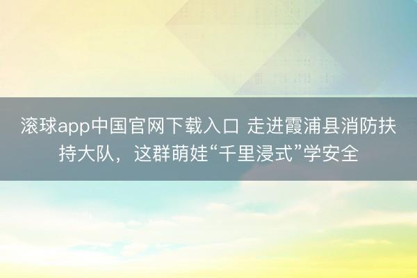 滚球app中国官网下载入口 走进霞浦县消防扶持大队，这群萌娃“千里浸式”学安全
