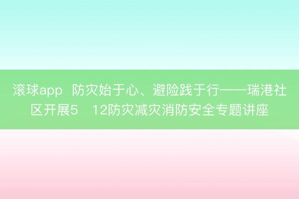 滚球app  防灾始于心、避险践于行——瑞港社区开展5・12防灾减灾消防安全专题讲座