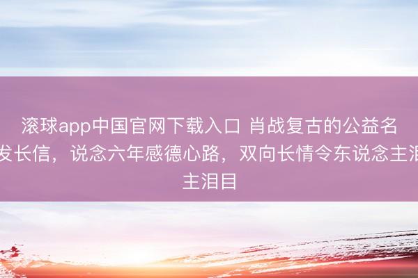 滚球app中国官网下载入口 肖战复古的公益名堂发长信，说念六年感德心路，双向长情令东说念主泪目