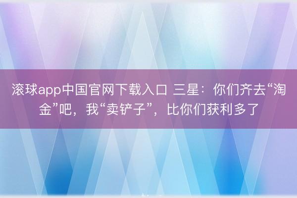 滚球app中国官网下载入口 三星:你们齐去“淘金”吧,我“卖铲子”,比你们获利多了