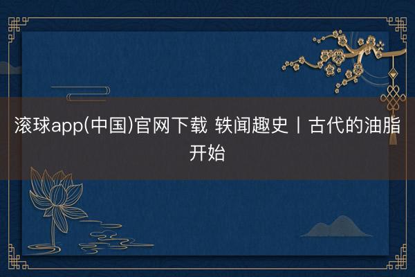 滚球app(中国)官网下载 轶闻趣史丨古代的油脂开始