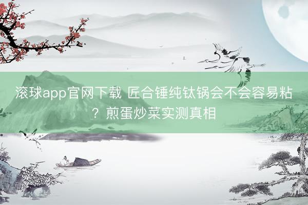滚球app官网下载 匠合锤纯钛锅会不会容易粘?煎蛋炒菜实测真相