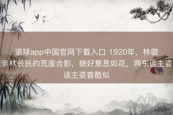 滚球app中国官网下载入口 1920年，林徽因和父亲林长民的荒废合影，貌好意思如花，两东谈主姿首酷似