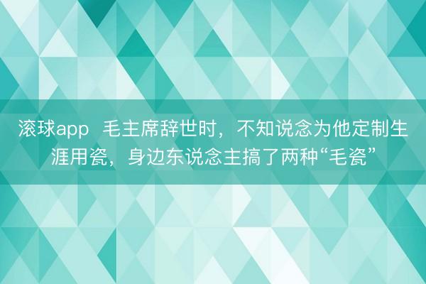 滚球app  毛主席辞世时，不知说念为他定制生涯用瓷，身边东说念主搞了两种“毛瓷”