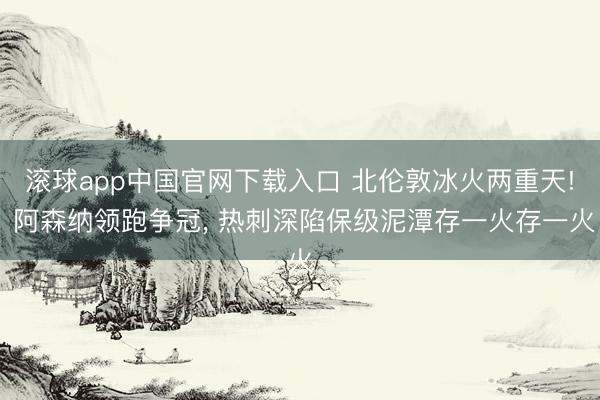滚球app中国官网下载入口 北伦敦冰火两重天! 阿森纳领跑争冠， 热刺深陷保级泥潭存一火存一火