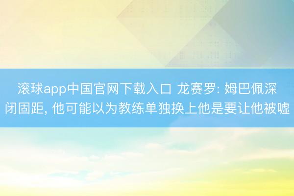 滚球app中国官网下载入口 龙赛罗: 姆巴佩深闭固距， 他可能以为教练单独换上他是要让他被嘘