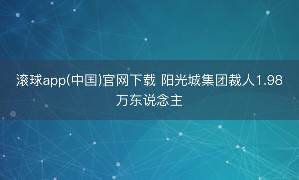滚球app(中国)官网下载 阳光城集团裁人1.98万东说念主