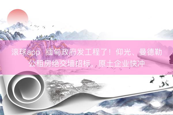 滚球app  缅甸政府发工程了！仰光、曼德勒公租房绝交墙招标，原土企业快冲
