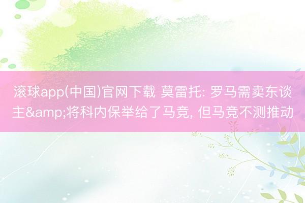 滚球app(中国)官网下载 莫雷托: 罗马需卖东谈主&将科内保举给了马竞， 但马竞不测推动