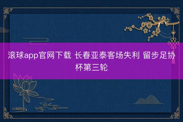 滚球app官网下载 长春亚泰客场失利 留步足协杯第三轮