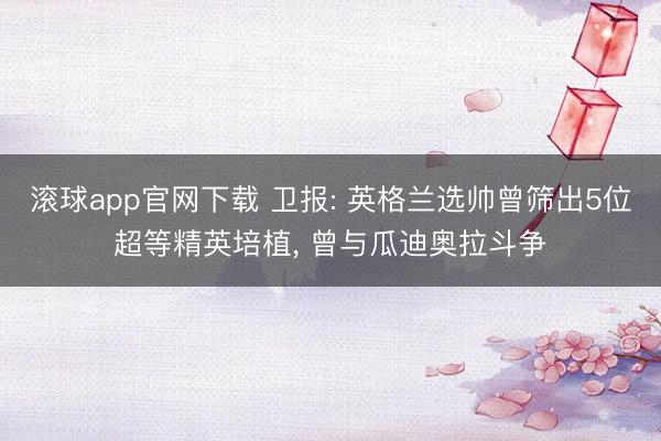 滚球app官网下载 卫报: 英格兰选帅曾筛出5位超等精英培植, 曾与瓜迪奥拉斗争