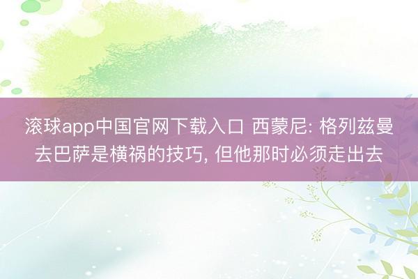 滚球app中国官网下载入口 西蒙尼: 格列兹曼去巴萨是横祸的技巧， 但他那时必须走出去