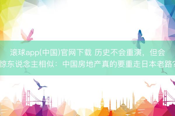 滚球app(中国)官网下载 历史不会重演,但会惊东说念主相似:中国房地产真的要重走日本老路?