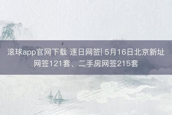 滚球app官网下载 逐日网签| 5月16日北京新址网签121套、二手房网签215套