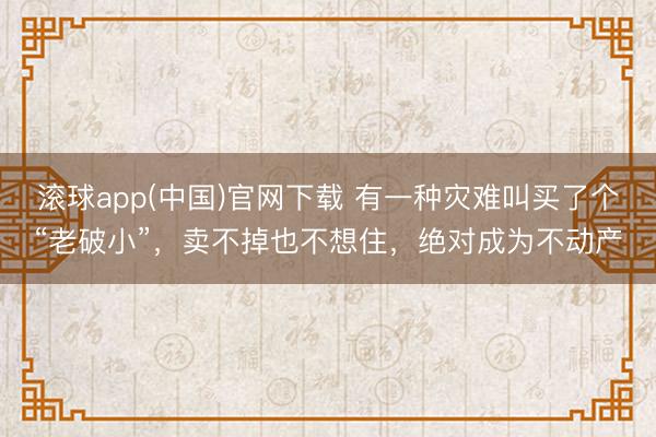 滚球app(中国)官网下载 有一种灾难叫买了个“老破小”，卖不掉也不想住，绝对成为不动产
