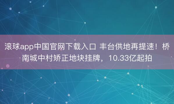 滚球app中国官网下载入口 丰台供地再提速！桥南城中村矫正地块挂牌，10.33亿起拍