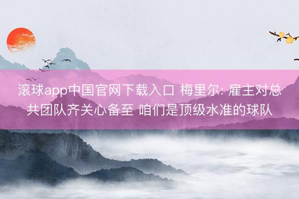 滚球app中国官网下载入口 梅里尔: 雇主对总共团队齐关心备至 咱们是顶级水准的球队