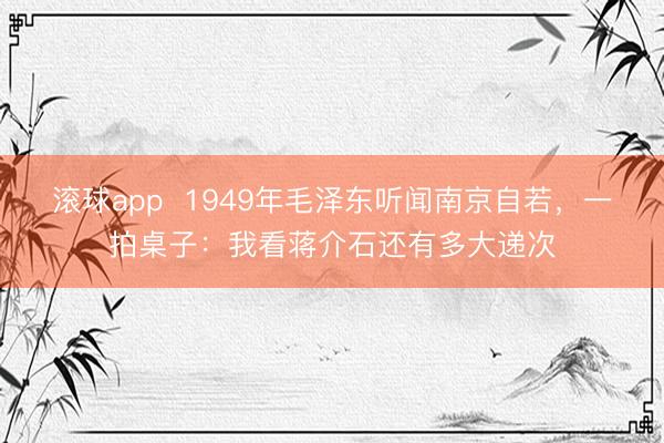 滚球app  1949年毛泽东听闻南京自若，一拍桌子：我看蒋介石还有多大递次