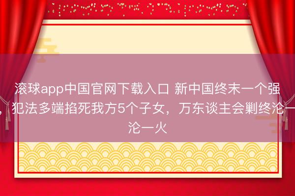 滚球app中国官网下载入口 新中国终末一个强盗,犯法多端掐死我方5个子女,万东谈主会剿终沦一火