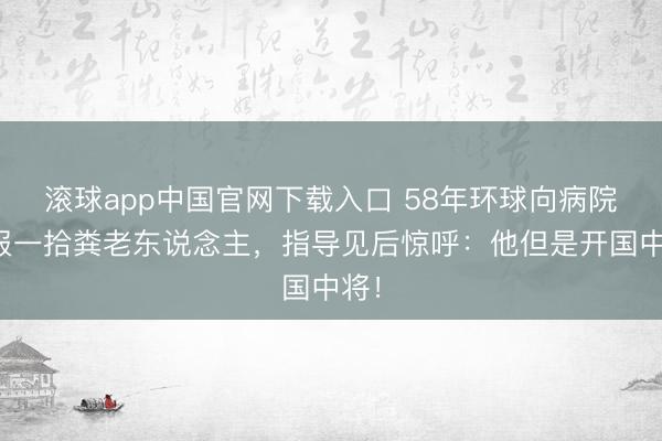 滚球app中国官网下载入口 58年环球向病院举报一拾粪老东说念主，指导见后惊呼：他但是开国中将！