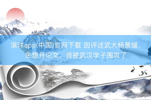 滚球app(中国)官网下载 因评述武大杨景媛、余想月论文,我被武汉学子围攻了