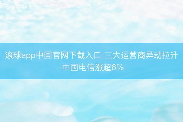 滚球app中国官网下载入口 三大运营商异动拉升 中国电信涨超6%