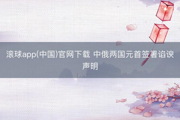 滚球app(中国)官网下载 中俄两国元首签署谄谀声明
