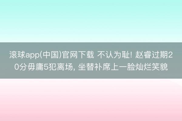 滚球app(中国)官网下载 不认为耻! 赵睿过期20分毋庸5犯离场, 坐替补席上一脸灿烂笑貌