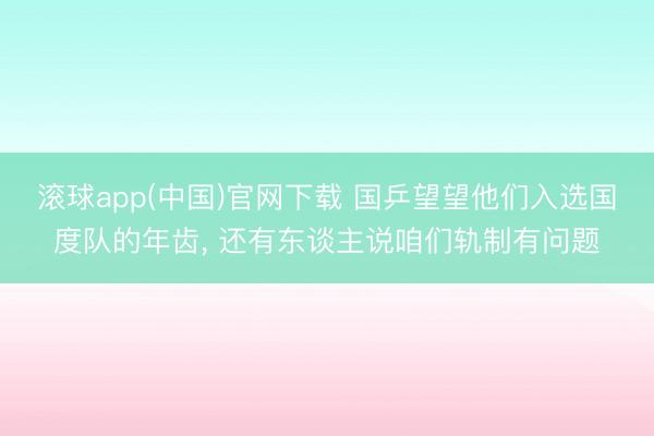 滚球app(中国)官网下载 国乒望望他们入选国度队的年齿， 还有东谈主说咱们轨制有问题