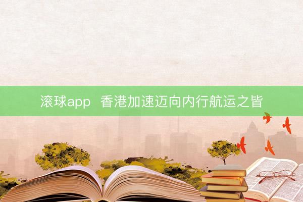 滚球app  香港加速迈向内行航运之皆
