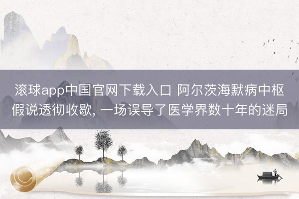 滚球app中国官网下载入口 阿尔茨海默病中枢假说透彻收歇， 一场误导了医学界数十年的迷局