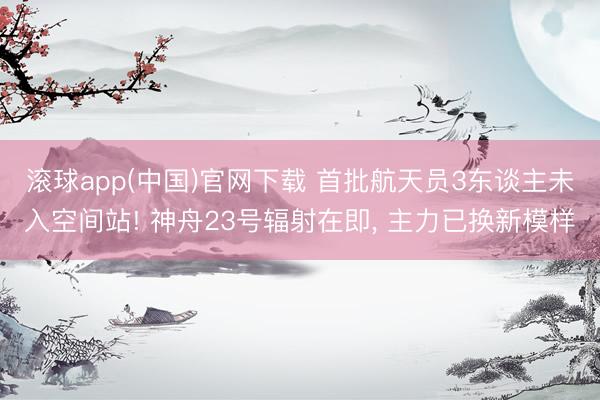 滚球app(中国)官网下载 首批航天员3东谈主未入空间站! 神舟23号辐射在即， 主力已换新模样