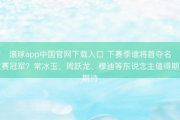 滚球app中国官网下载入口 下赛季谁将首夺名次赛冠军？常冰玉、周跃龙、穆迪等东说念主值得期待