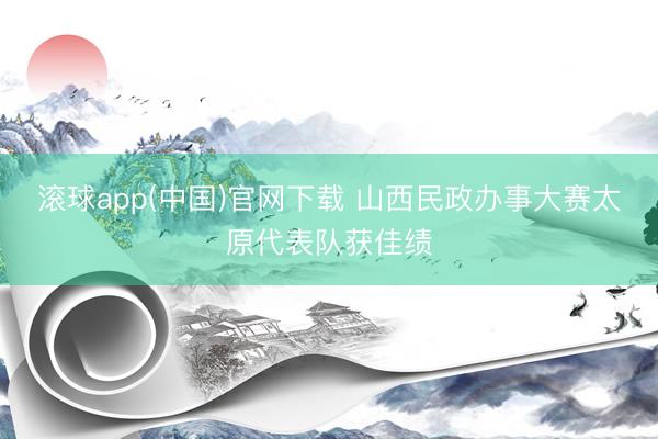 滚球app(中国)官网下载 山西民政办事大赛太原代表队获佳绩