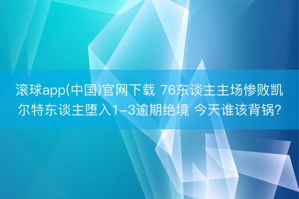 滚球app(中国)官网下载 76东谈主主场惨败凯尔特东谈主堕入1-3逾期绝境 今天谁该背锅？