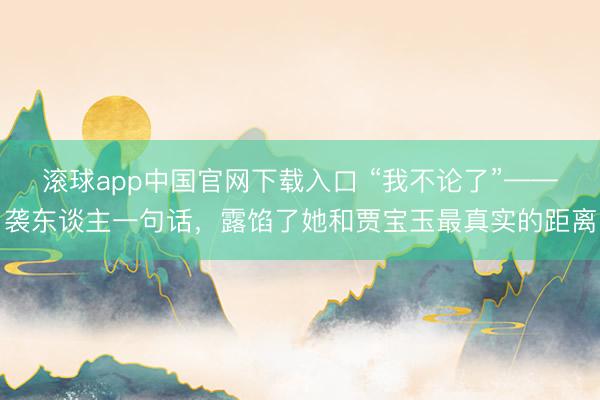 滚球app中国官网下载入口 “我不论了”——袭东谈主一句话，露馅了她和贾宝玉最真实的距离