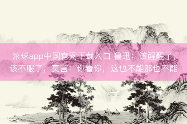 滚球app中国官网下载入口 鲁迅：该醒醒了，该不服了，莫言：你看你，这也不能那也不能