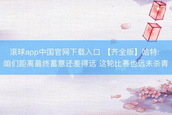 滚球app中国官网下载入口 【齐全版】哈特: 咱们距离最终蓄意还差得远 这轮比赛也远未杀青
