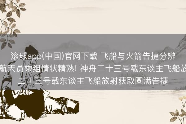 滚球app(中国)官网下载 飞船与火箭告捷分辨， 投入预定轨谈， 航天员乘组情状精熟! 神舟二十三号载东谈主飞船放射获取圆满告捷