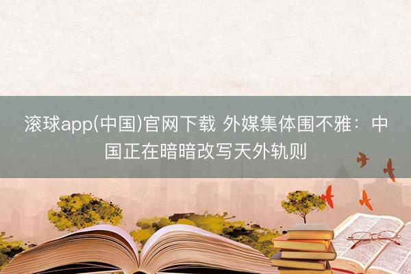 滚球app(中国)官网下载 外媒集体围不雅:中国正在暗暗改写天外轨则