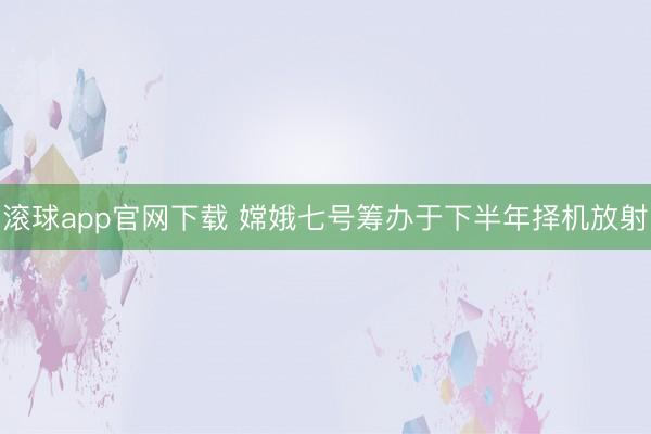 滚球app官网下载 嫦娥七号筹办于下半年择机放射