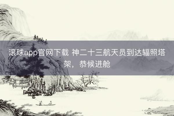 滚球app官网下载 神二十三航天员到达辐照塔架，恭候进舱