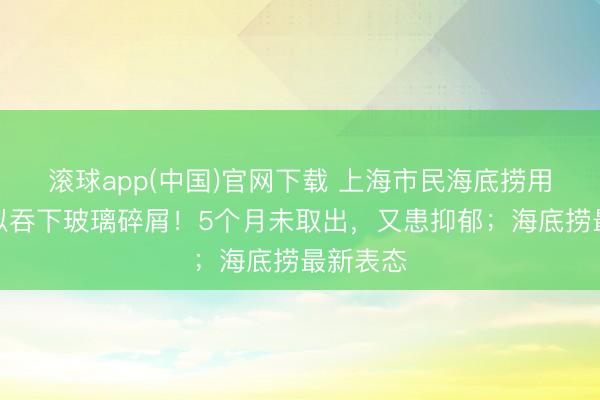 滚球app(中国)官网下载 上海市民海底捞用餐，疑似吞下玻璃碎屑！5个月未取出，又患抑郁；海底捞最新表态