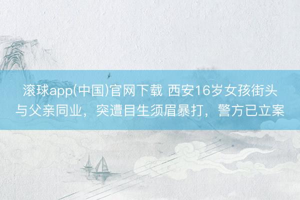 滚球app(中国)官网下载 西安16岁女孩街头与父亲同业，突遭目生须眉暴打，警方已立案
