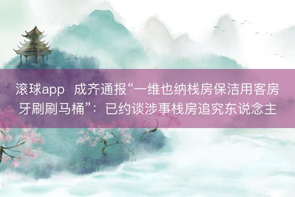 滚球app  成齐通报“一维也纳栈房保洁用客房牙刷刷马桶”：已约谈涉事栈房追究东说念主