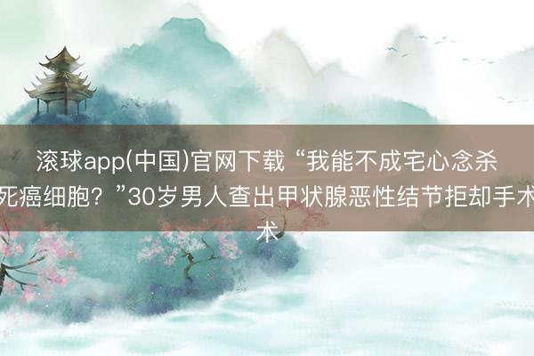 滚球app(中国)官网下载 “我能不成宅心念杀死癌细胞？”30岁男人查出甲状腺恶性结节拒却手术